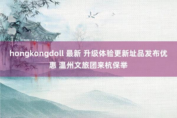 hongkongdoll 最新 升级体验更新址品发布优惠 温州文旅团来杭保举