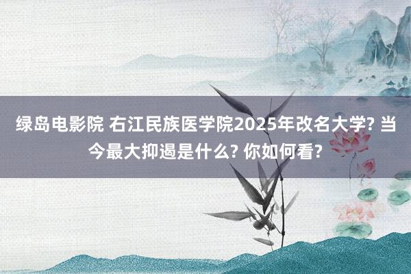 绿岛电影院 右江民族医学院2025年改名大学? 当今最大抑遏是什么? 你如何看?