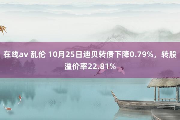 在线av 乱伦 10月25日迪贝转债下降0.79%，转股溢价率22.81%