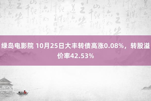 绿岛电影院 10月25日大丰转债高涨0.08%，转股溢价率42.53%