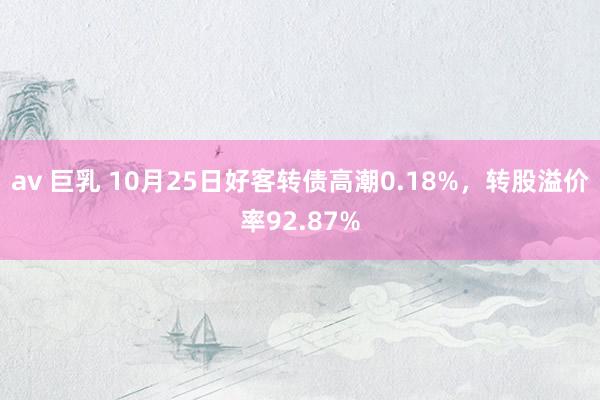 av 巨乳 10月25日好客转债高潮0.18%，转股溢价率92.87%