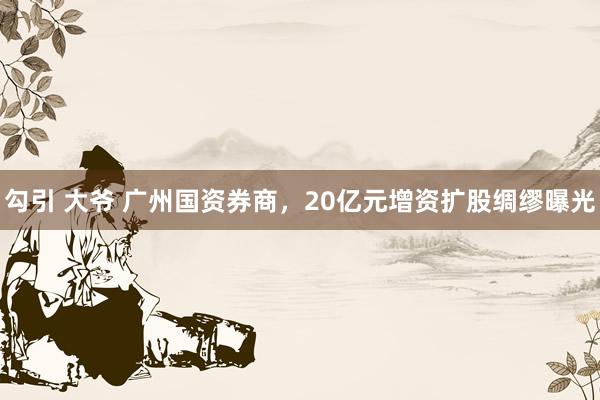 勾引 大爷 广州国资券商，20亿元增资扩股绸缪曝光