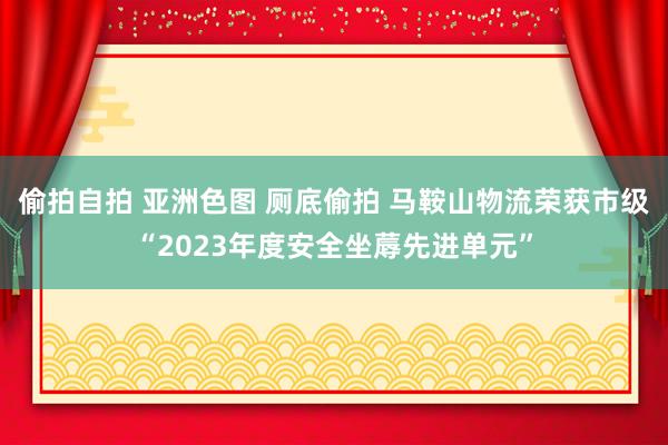 偷拍自拍 亚洲色图 厕底偷拍 马鞍山物流荣获市级“2023年度安全坐蓐先进单元”