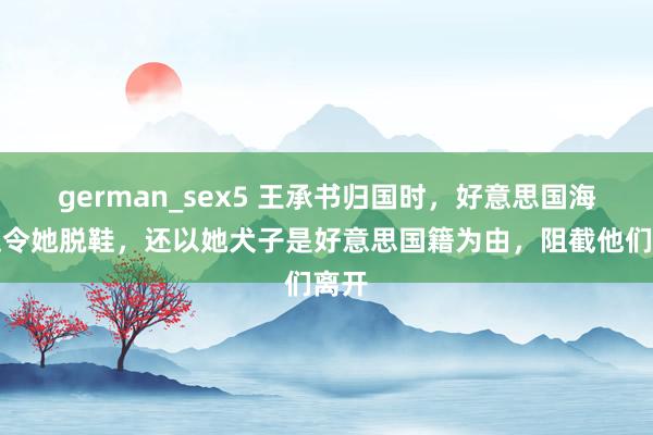 german_sex5 王承书归国时，好意思国海关迫令她脱鞋，还以她犬子是好意思国籍为由，阻截他们离开