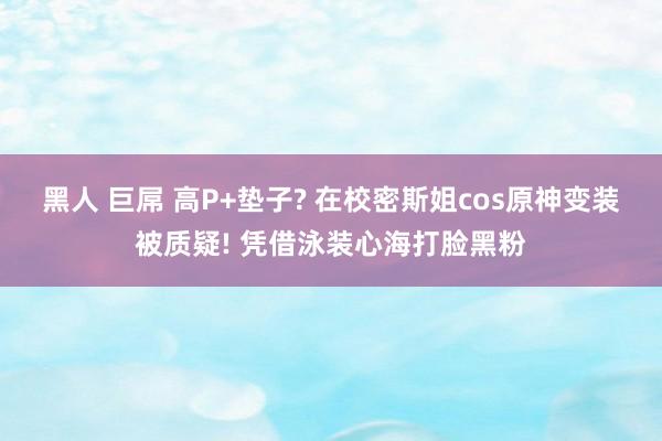 黑人 巨屌 高P+垫子? 在校密斯姐cos原神变装被质疑! 凭借泳装心海打脸黑粉