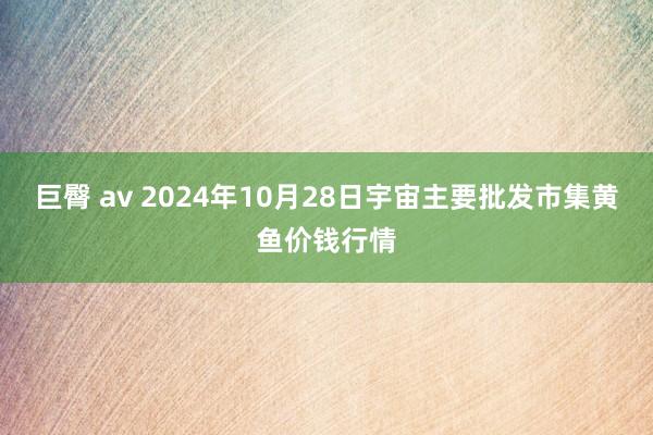 巨臀 av 2024年10月28日宇宙主要批发市集黄鱼价钱行情