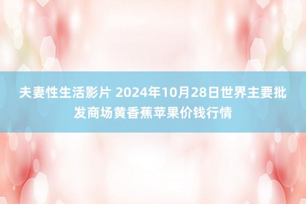 夫妻性生活影片 2024年10月28日世界主要批发商场黄香蕉苹果价钱行情