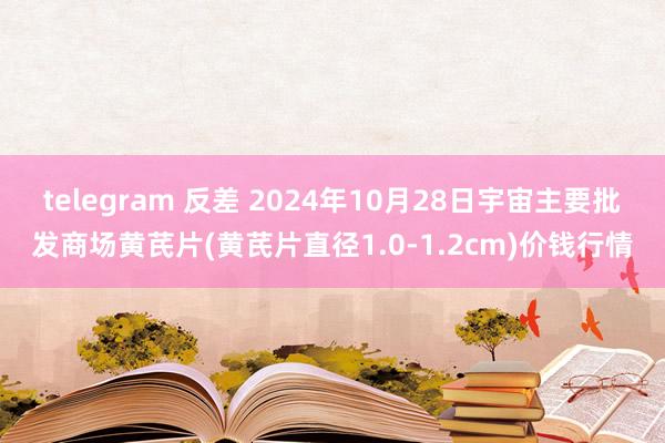 telegram 反差 2024年10月28日宇宙主要批发商场黄芪片(黄芪片直径1.0-1.2cm)价钱行情