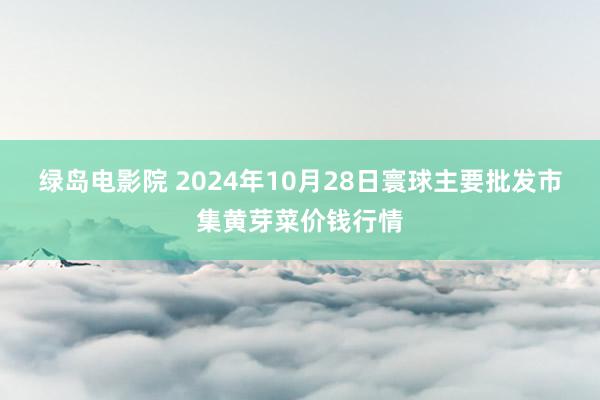 绿岛电影院 2024年10月28日寰球主要批发市集黄芽菜价钱行情