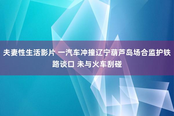 夫妻性生活影片 一汽车冲撞辽宁葫芦岛场合监护铁路谈口 未与火车刮碰