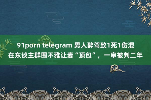 91porn telegram 男人醉驾致1死1伤混在东谈主群围不雅让妻“顶包”，一审被判二年