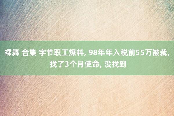 裸舞 合集 字节职工爆料， 98年年入税前55万被裁， 找了3个月使命， 没找到