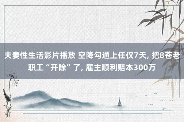 夫妻性生活影片播放 空降勾通上任仅7天， 把8苍老职工“开除”了， 雇主顺利赔本300万