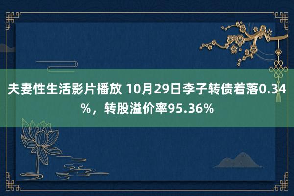 夫妻性生活影片播放 10月29日李子转债着落0.34%，转股溢价率95.36%