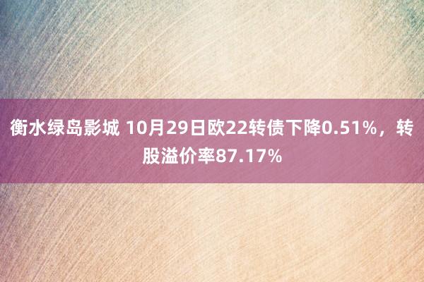 衡水绿岛影城 10月29日欧22转债下降0.51%，转股溢价率87.17%