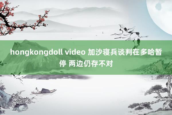 hongkongdoll video 加沙寝兵谈判在多哈暂停 两边仍存不对