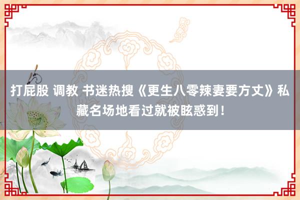 打屁股 调教 书迷热搜《更生八零辣妻要方丈》私藏名场地看过就被眩惑到！