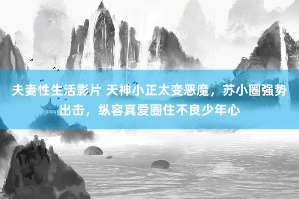 夫妻性生活影片 天神小正太变恶魔，苏小圈强势出击，纵容真爱圈住不良少年心