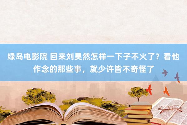 绿岛电影院 回来刘昊然怎样一下子不火了？看他作念的那些事，就少许皆不奇怪了