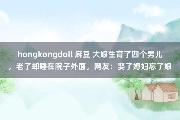 hongkongdoll 麻豆 大娘生育了四个男儿，老了却睡在院子外面，网友：娶了媳妇忘了娘