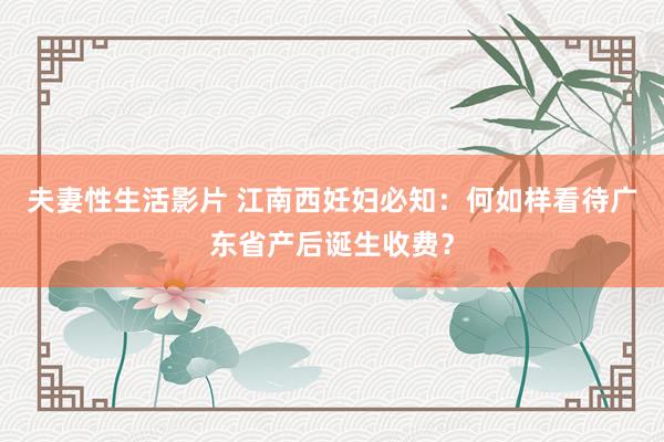 夫妻性生活影片 江南西妊妇必知：何如样看待广东省产后诞生收费？