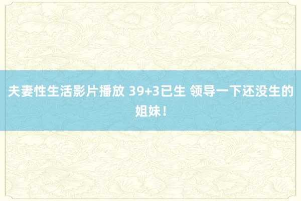 夫妻性生活影片播放 39+3已生 领导一下还没生的姐妹！