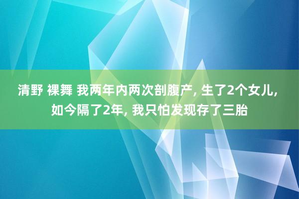 清野 裸舞 我两年内两次剖腹产， 生了2个女儿， 如今隔了2年， 我只怕发现存了三胎