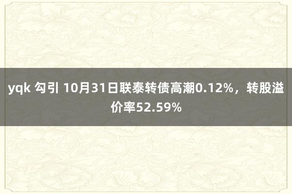 yqk 勾引 10月31日联泰转债高潮0.12%，转股溢价率52.59%