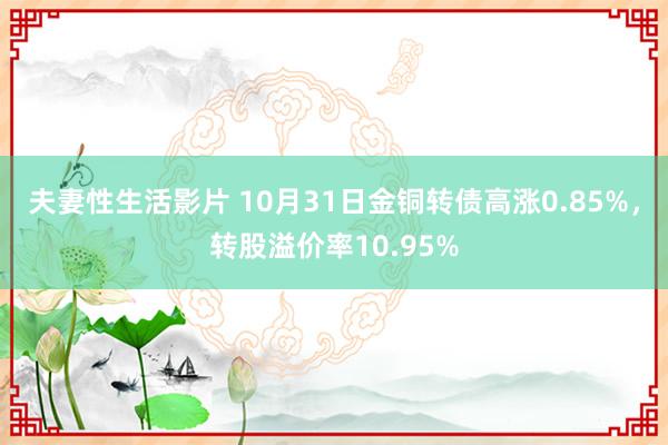 夫妻性生活影片 10月31日金铜转债高涨0.85%，转股溢价率10.95%