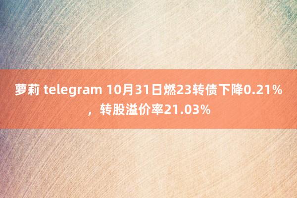 萝莉 telegram 10月31日燃23转债下降0.21%，转股溢价率21.03%