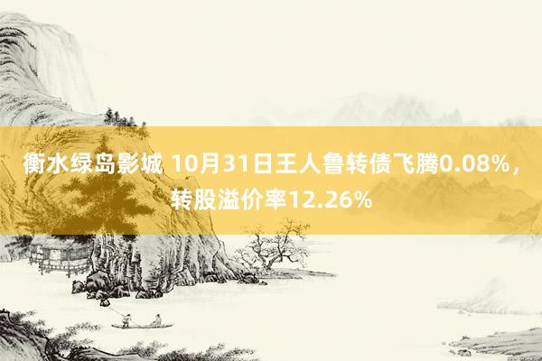 衡水绿岛影城 10月31日王人鲁转债飞腾0.08%，转股溢价率12.26%