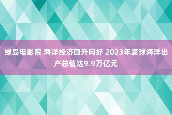 绿岛电影院 海洋经济回升向好 2023年寰球海洋出产总值达9.9万亿元