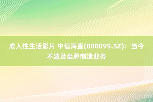 成人性生活影片 中信海直(000099.SZ)：当今不波及坐蓐制造业务