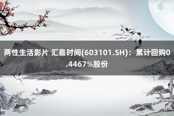 两性生活影片 汇嘉时间(603101.SH)：累计回购0.4467%股份