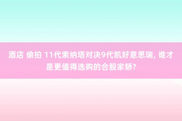 酒店 偷拍 11代索纳塔对决9代凯好意思瑞， 谁才是更值得选购的合股家轿?