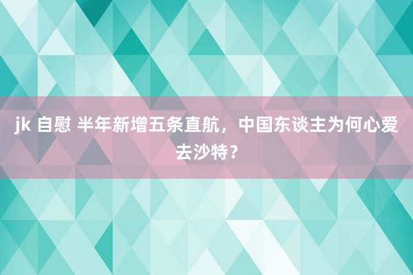 jk 自慰 半年新增五条直航，中国东谈主为何心爱去沙特？