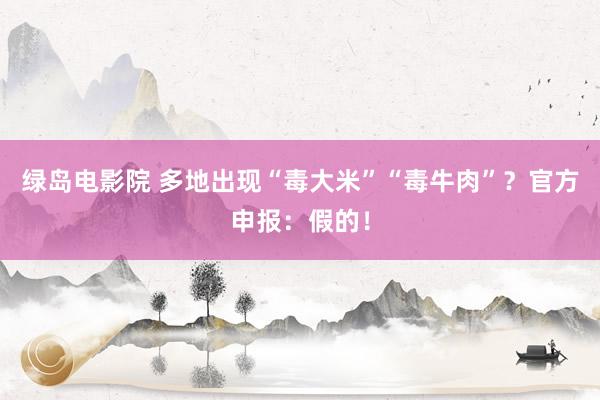 绿岛电影院 多地出现“毒大米”“毒牛肉”？官方申报：假的！