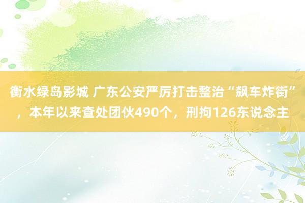 衡水绿岛影城 广东公安严厉打击整治“飙车炸街”，本年以来查处团伙490个，刑拘126东说念主