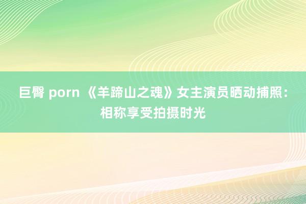 巨臀 porn 《羊蹄山之魂》女主演员晒动捕照：相称享受拍摄时光