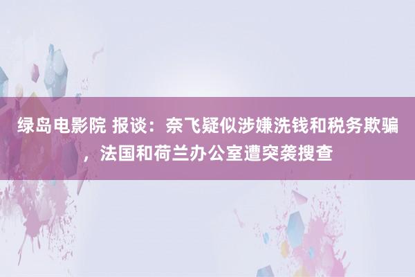 绿岛电影院 报谈：奈飞疑似涉嫌洗钱和税务欺骗，法国和荷兰办公室遭突袭搜查