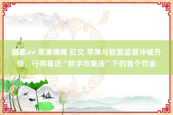 國產av 果凍傳媒 肛交 苹果与欧盟监管冲破升级，行将靠近“数字市集法”下的首个罚金