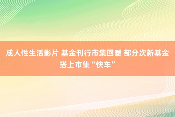 成人性生活影片 基金刊行市集回暖 部分次新基金搭上市集“快车”