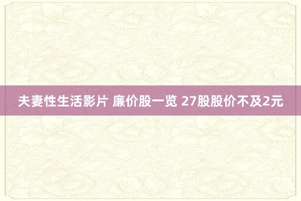 夫妻性生活影片 廉价股一览 27股股价不及2元