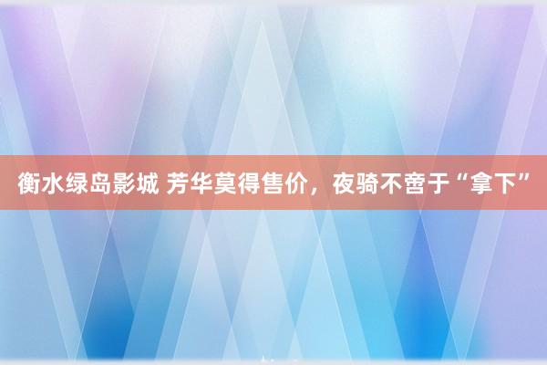 衡水绿岛影城 芳华莫得售价，夜骑不啻于“拿下”