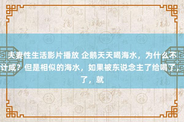 夫妻性生活影片播放 企鹅天天喝海水，为什么不合计咸？但是相似的海水，如果被东说念主了给喝了，就