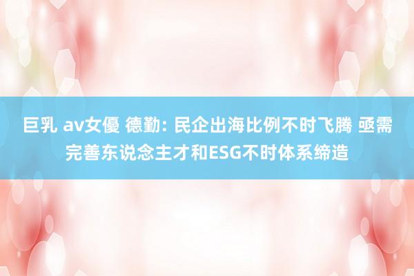 巨乳 av女優 德勤: 民企出海比例不时飞腾 亟需完善东说念主才和ESG不时体系缔造