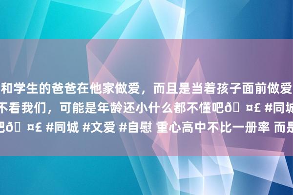 和学生的爸爸在他家做爱，而且是当着孩子面前做爱，太刺激了，孩子完全不看我们，可能是年龄还小什么都不懂吧🤣 #同城 #文爱 #自慰 重心高中不比一册率 而是600分率!