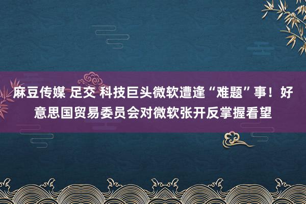 麻豆传媒 足交 科技巨头微软遭逢“难题”事！好意思国贸易委员会对微软张开反掌握看望