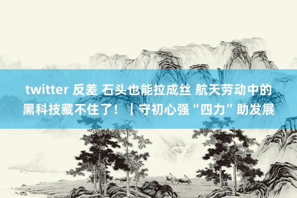 twitter 反差 石头也能拉成丝 航天劳动中的黑科技藏不住了！｜守初心强“四力”助发展