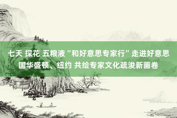 七天 探花 五粮液“和好意思专家行”走进好意思国华盛顿、纽约 共绘专家文化疏浚新画卷